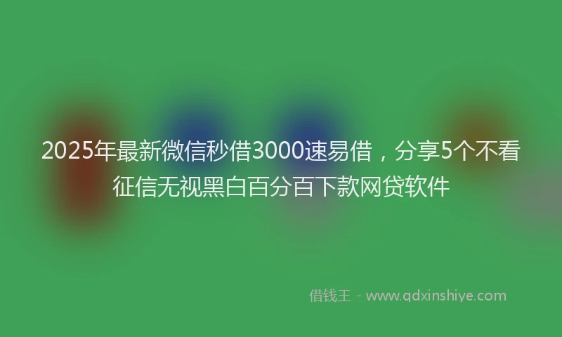 2025年最新微信秒借3000速易借，分享5个不看征信无视黑白百分百下款网贷软件