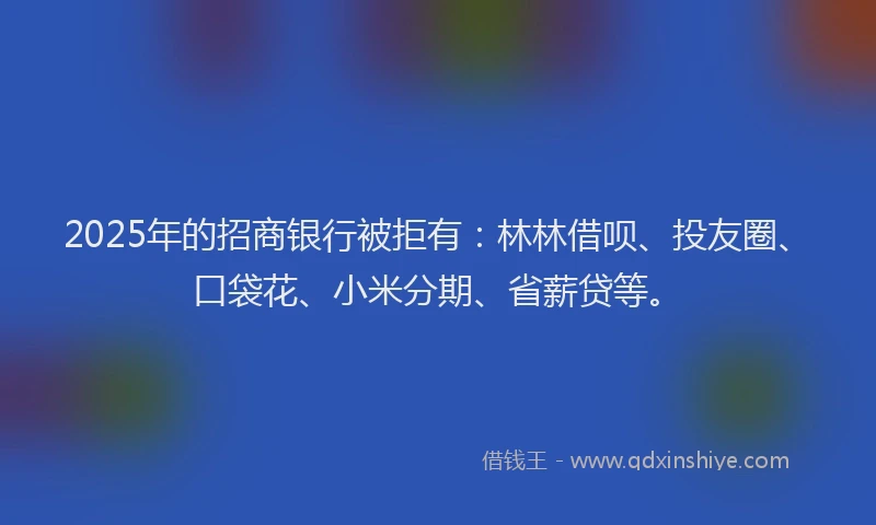 2025年的招商银行被拒有：林林借呗、投友圈、口袋花、小米分期、省薪贷等。