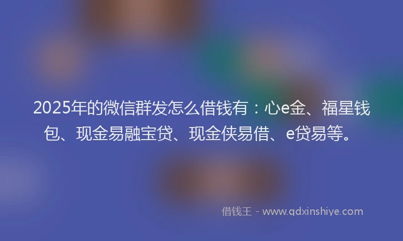 2025年的微信群发怎么借钱有：心e金、福星钱包、现金易融宝贷、现金侠易借、e贷易等。