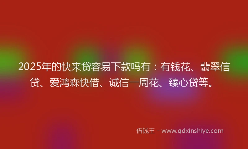 2025年的快来贷容易下款吗有：有钱花、翡翠信贷、爱鸿森快借、诚信一周花、臻心贷等。