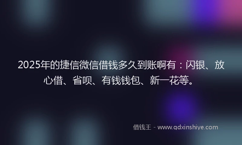 2025年的捷信微信借钱多久到账啊有：闪银、放心借、省呗、有钱钱包、新一花等。