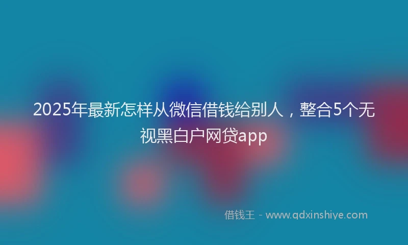 2025年最新怎样从微信借钱给别人，整合5个无视黑白户网贷app