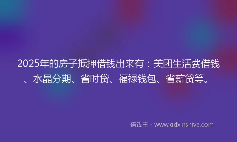 2025年的房子抵押借钱出来有：美团生活费借钱、水晶分期、省时贷、福禄钱包、省薪贷等。
