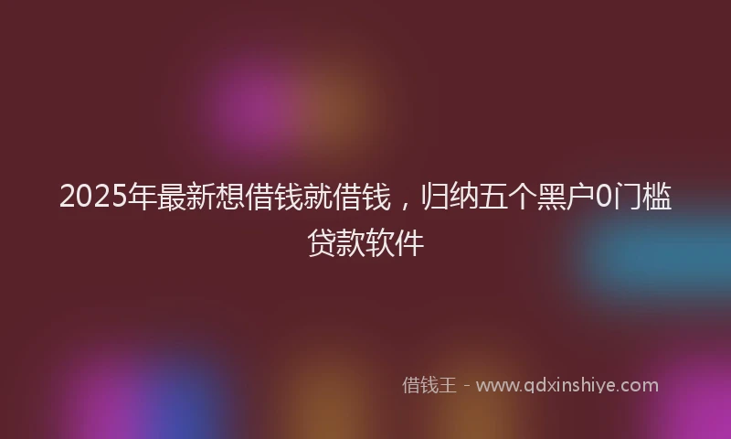 2025年最新想借钱就借钱，归纳五个黑户0门槛贷款软件