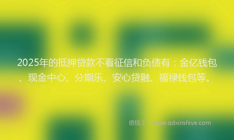 2025年的抵押贷款不看征信和负债有：金亿钱包、现金中心、分期乐、安心贷融、福禄钱包等。