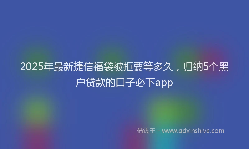 2025年最新捷信福袋被拒要等多久，归纳5个黑户贷款的口子必下app
