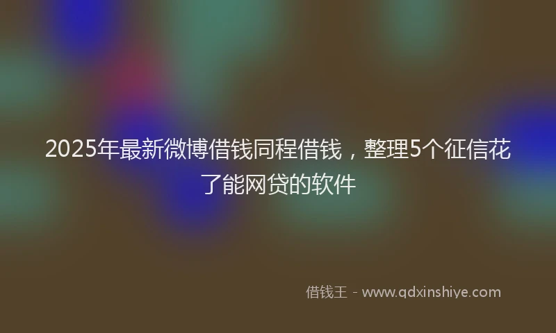 2025年最新微博借钱同程借钱，整理5个征信花了能网贷的软件