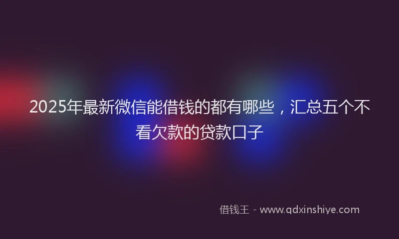 2025年最新微信能借钱的都有哪些，汇总五个不看欠款的贷款口子
