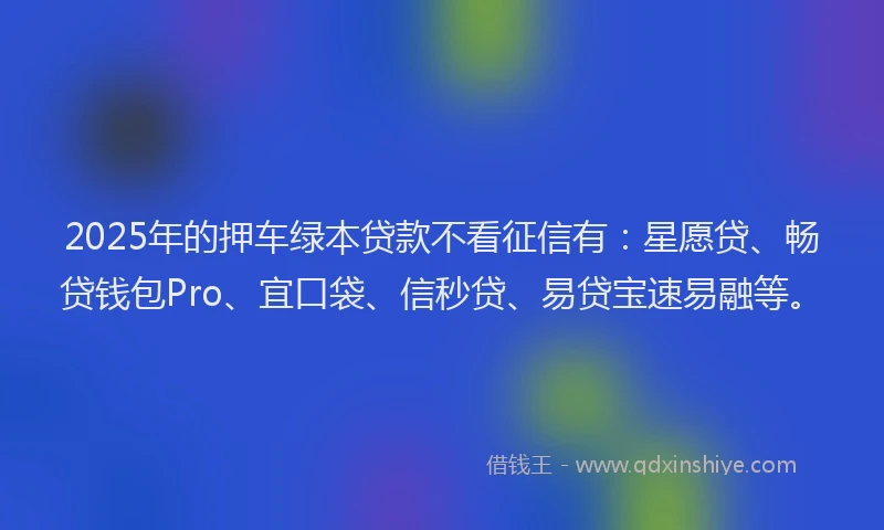 2025年的押车绿本贷款不看征信有：星愿贷、畅贷钱包Pro、宜口袋、信秒贷、易贷宝速易融等。