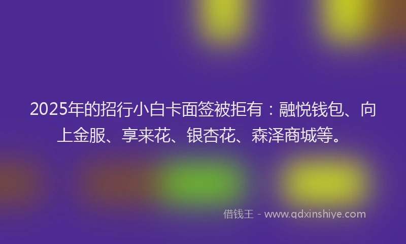 2025年的招行小白卡面签被拒有：融悦钱包、向上金服、享来花、银杏花、森泽商城等。