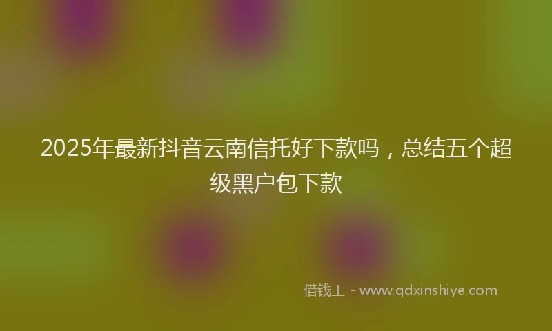 2025年最新抖音云南信托好下款吗，总结五个超级黑户包下款