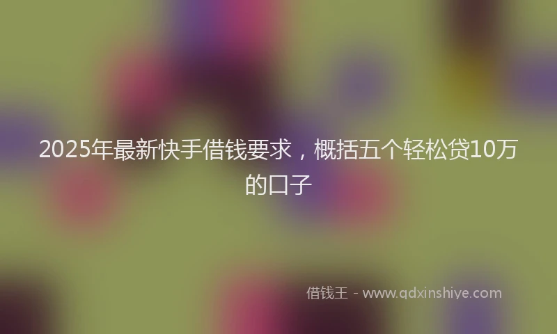 2025年最新快手借钱要求，概括五个轻松贷10万的口子
