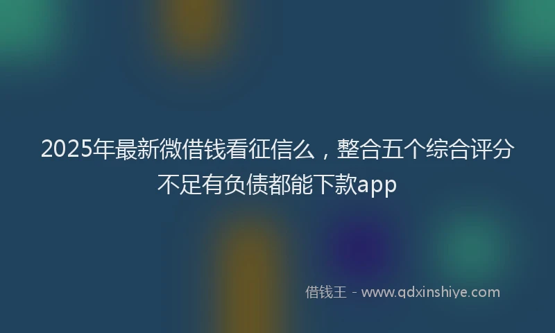 2025年最新微借钱看征信么，整合五个综合评分不足有负债都能下款app
