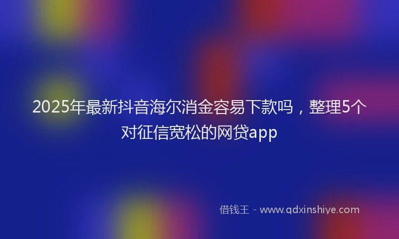 2025年最新抖音海尔消金容易下款吗，整理5个对征信宽松的网贷app