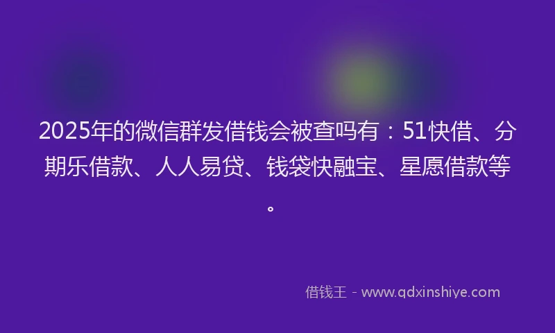 2025年的微信群发借钱会被查吗有：51快借、分期乐借款、人人易贷、钱袋快融宝、星愿借款等。