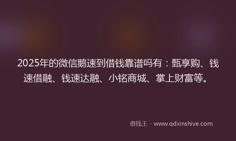 2025年的微信鹅速到借钱靠谱吗有：甄享购、钱速借融、钱速达融、小铭商城、掌上财富等。