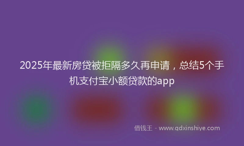 2025年最新房贷被拒隔多久再申请，总结5个手机支付宝小额贷款的app