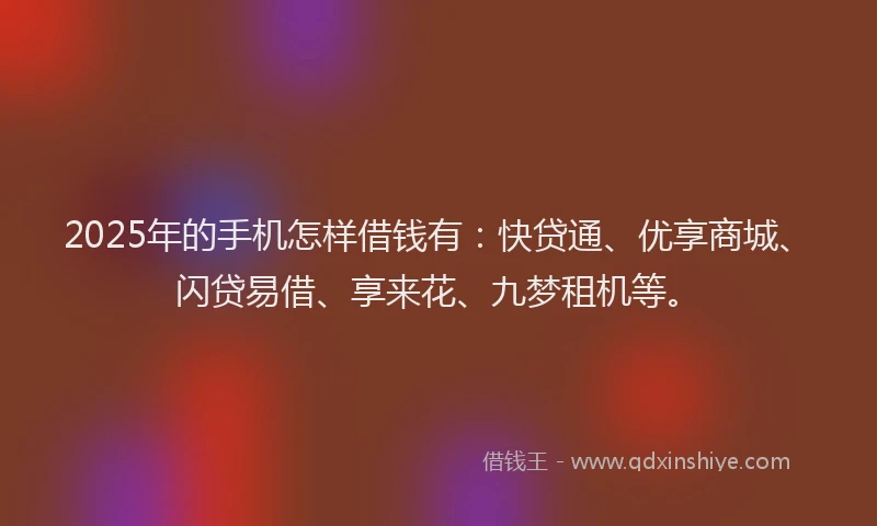 2025年的手机怎样借钱有：快贷通、优享商城、闪贷易借、享来花、九梦租机等。