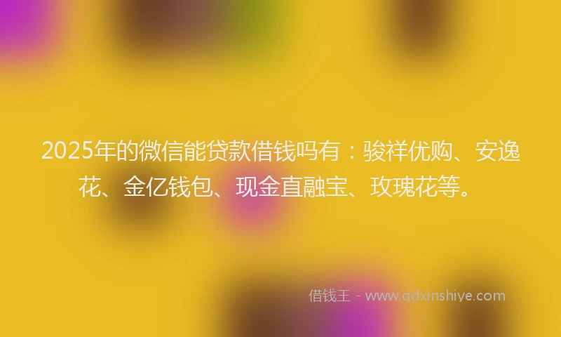 2025年的微信能贷款借钱吗有：骏祥优购、安逸花、金亿钱包、现金直融宝、玫瑰花等。