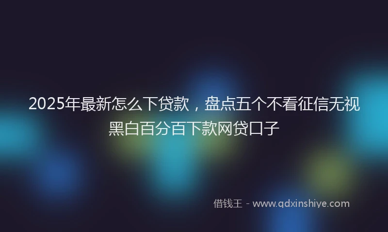 2025年最新怎么下贷款，盘点五个不看征信无视黑白百分百下款网贷口子