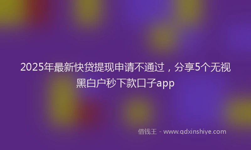 2025年最新快贷提现申请不通过，分享5个无视黑白户秒下款口子app