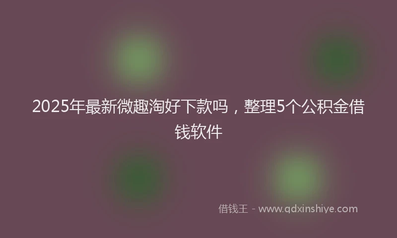 2025年最新微趣淘好下款吗，整理5个公积金借钱软件