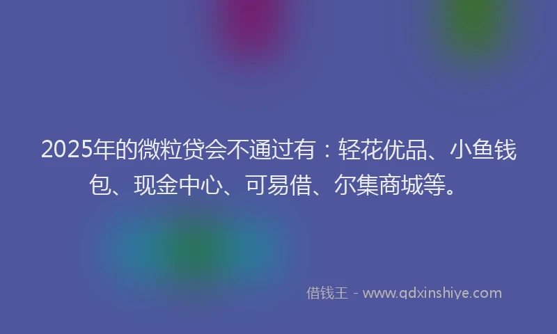 2025年的微粒贷会不通过有：轻花优品、小鱼钱包、现金中心、可易借、尔集商城等。