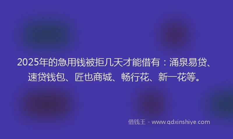 2025年的急用钱被拒几天才能借有：涌泉易贷、速贷钱包、匠也商城、畅行花、新一花等。
