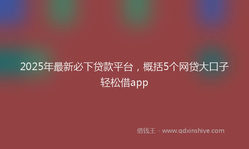 2025年最新必下贷款平台，概括5个网贷大口子轻松借app