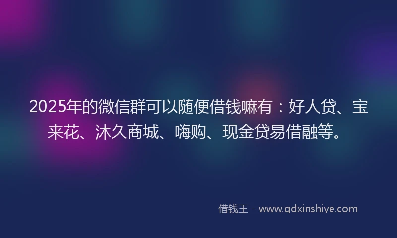 2025年的微信群可以随便借钱嘛有：好人贷、宝来花、沐久商城、嗨购、现金贷易借融等。