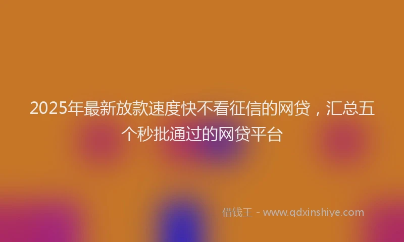 2025年最新放款速度快不看征信的网贷，汇总五个秒批通过的网贷平台