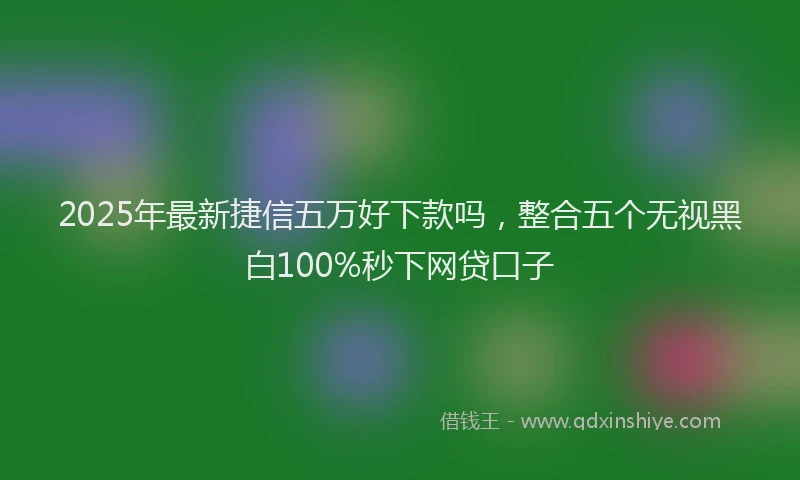 2025年最新捷信五万好下款吗，整合五个无视黑白100%秒下网贷口子