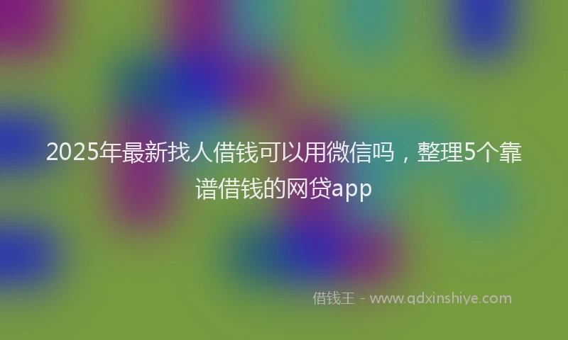 2025年最新找人借钱可以用微信吗，整理5个靠谱借钱的网贷app