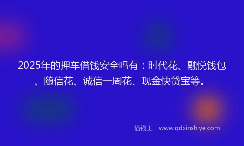 2025年的押车借钱安全吗有：时代花、融悦钱包、随信花、诚信一周花、现金快贷宝等。