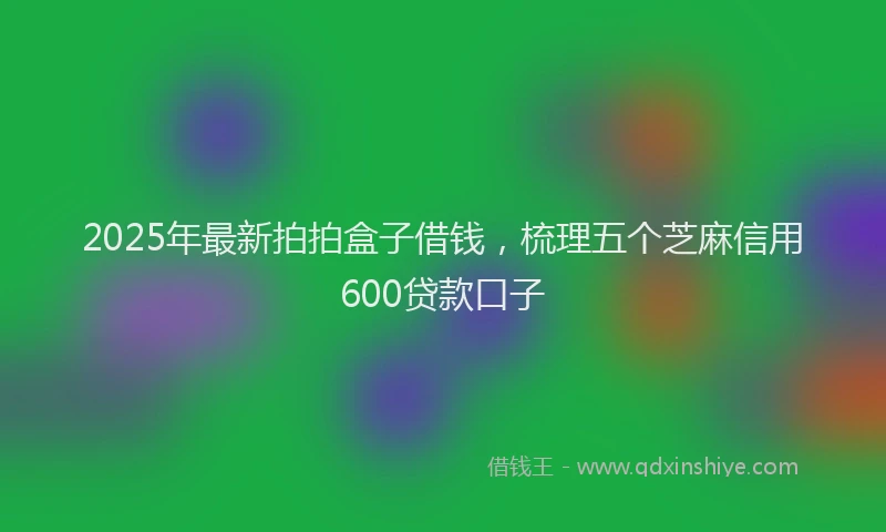2025年最新拍拍盒子借钱，梳理五个芝麻信用600贷款口子