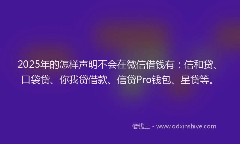 2025年的怎样声明不会在微信借钱有：信和贷、口袋贷、你我贷借款、信贷Pro钱包、星贷等。