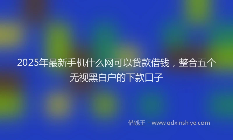 2025年最新手机什么网可以贷款借钱，整合五个无视黑白户的下款口子