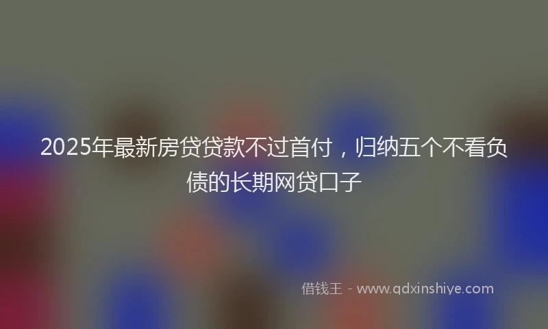 2025年最新房贷贷款不过首付，归纳五个不看负债的长期网贷口子