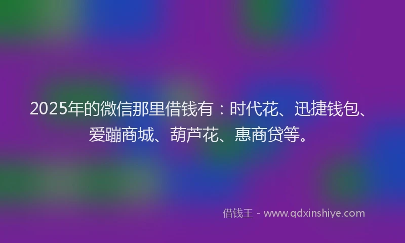 2025年的微信那里借钱有：时代花、迅捷钱包、爱蹦商城、葫芦花、惠商贷等。