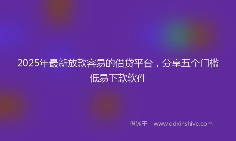 2025年最新放款容易的借贷平台，分享五个门槛低易下款软件