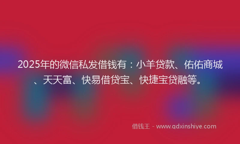 2025年的微信私发借钱有：小羊贷款、佑佑商城、天天富、快易借贷宝、快捷宝贷融等。