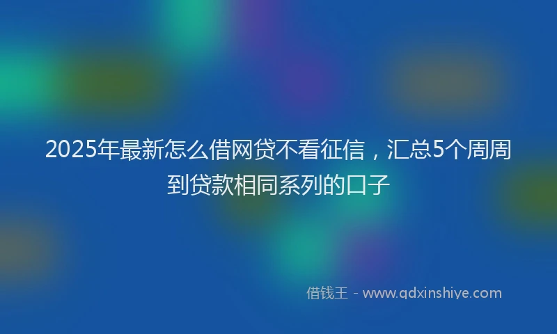 2025年最新怎么借网贷不看征信，汇总5个周周到贷款相同系列的口子