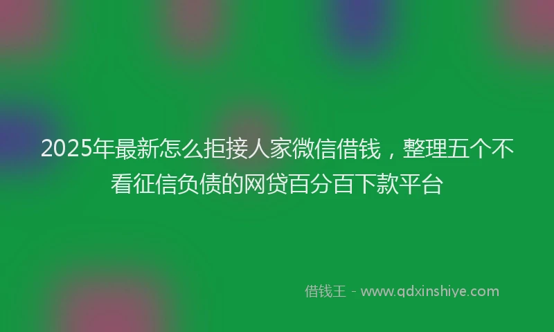 2025年最新怎么拒接人家微信借钱，整理五个不看征信负债的网贷百分百下款平台