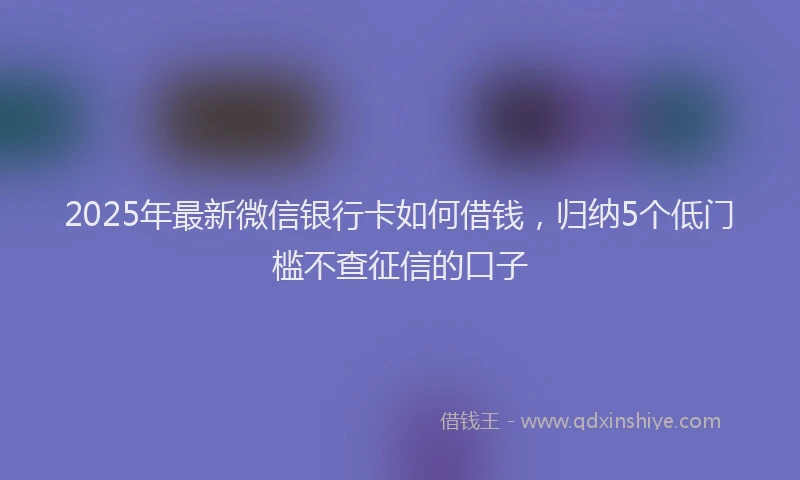 2025年最新微信银行卡如何借钱，归纳5个低门槛不查征信的口子