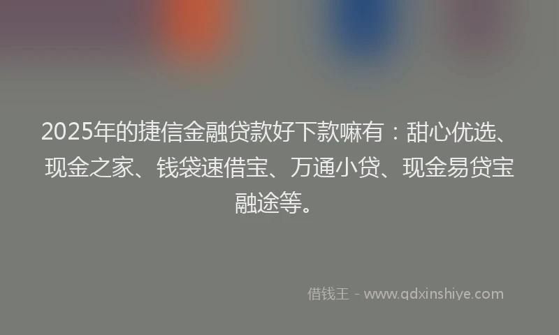 2025年的捷信金融贷款好下款嘛有：甜心优选、现金之家、钱袋速借宝、万通小贷、现金易贷宝融途等。