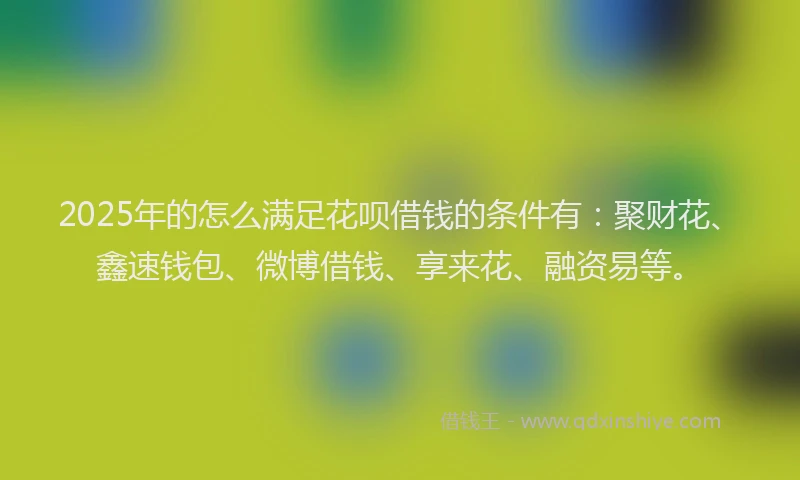 2025年的怎么满足花呗借钱的条件有：聚财花、鑫速钱包、微博借钱、享来花、融资易等。