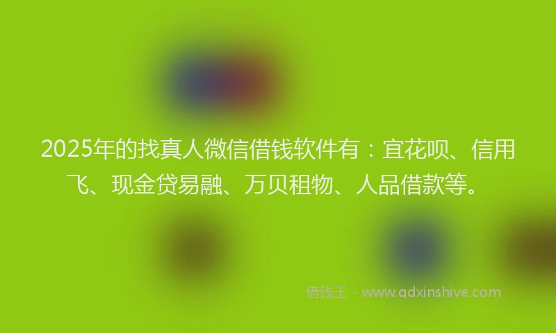 2025年的找真人微信借钱软件有：宜花呗、信用飞、现金贷易融、万贝租物、人品借款等。