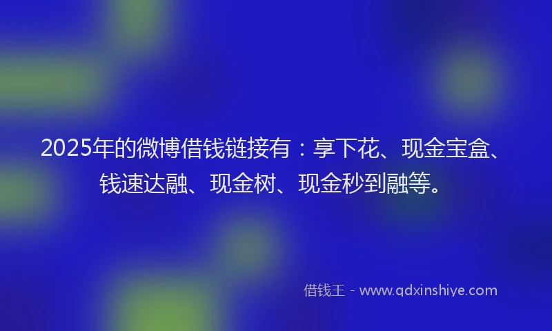 2025年的微博借钱链接有：享下花、现金宝盒、钱速达融、现金树、现金秒到融等。