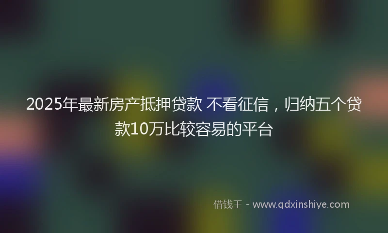 2025年最新房产抵押贷款 不看征信，归纳五个贷款10万比较容易的平台