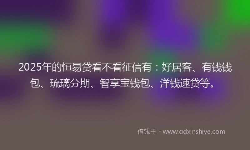 2025年的恒易贷看不看征信有：好居客、有钱钱包、琉璃分期、智享宝钱包、洋钱速贷等。